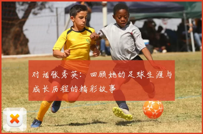 对话张秀英：回顾她的足球生涯与成长历程的精彩故事