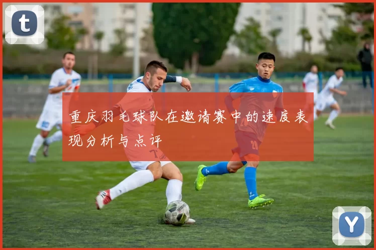 重庆羽毛球队在邀请赛中的速度表现分析与点评