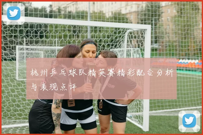 杭州乒乓球队精英赛精彩配合分析与表现点评