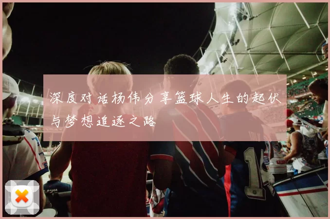 深度对话杨伟分享篮球人生的起伏与梦想追逐之路