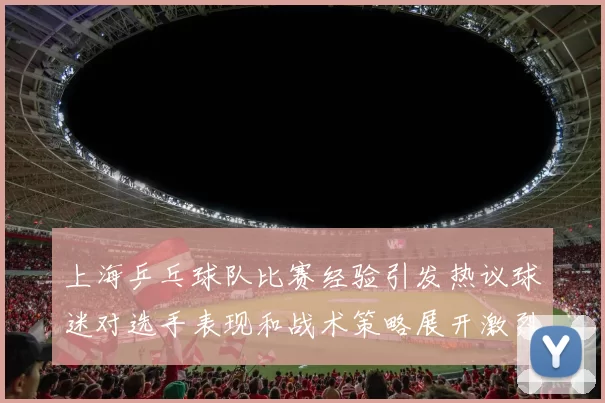 上海乒乓球队比赛经验引发热议球迷对选手表现和战术策略展开激烈讨论