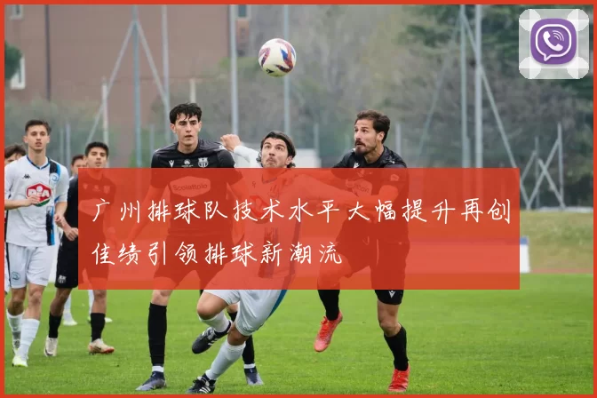 广州排球队技术水平大幅提升再创佳绩引领排球新潮流