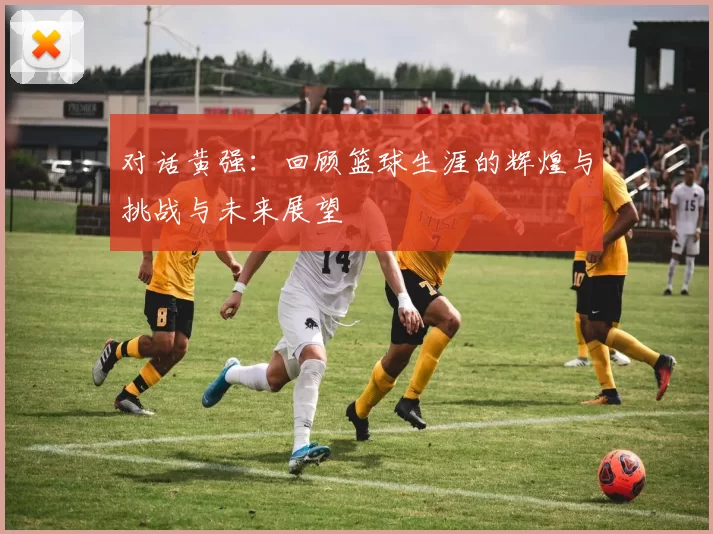 对话黄强：回顾篮球生涯的辉煌与挑战与未来展望