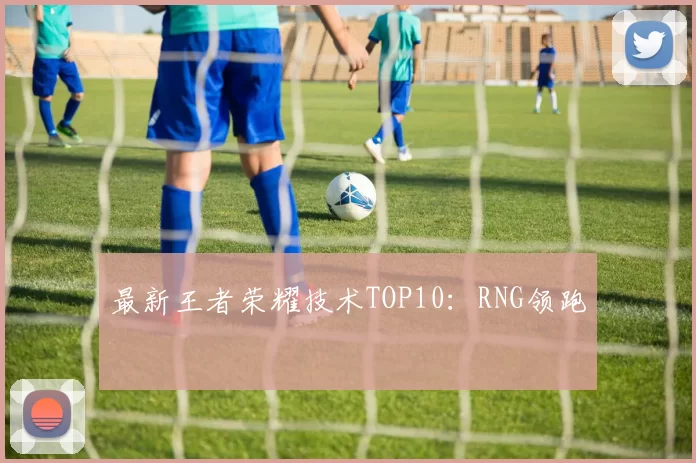 最新王者荣耀技术TOP10：RNG领跑