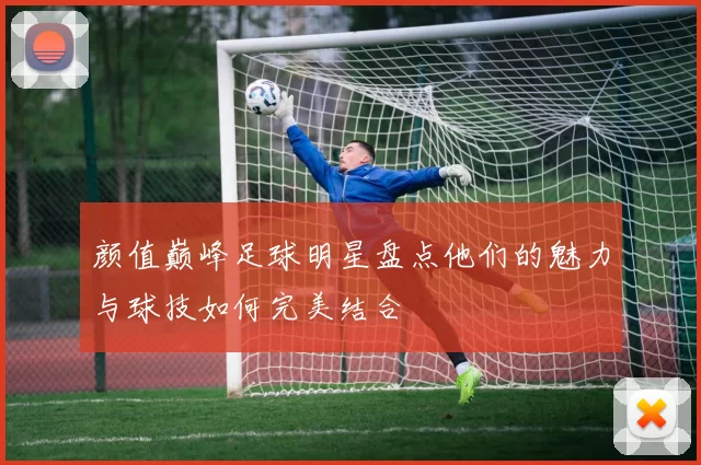 颜值巅峰足球明星盘点他们的魅力与球技如何完美结合