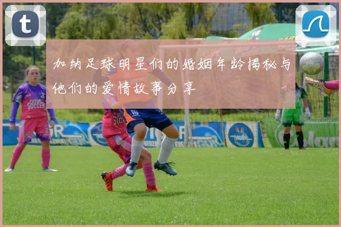 加纳足球明星们的婚姻年龄揭秘与他们的爱情故事分享